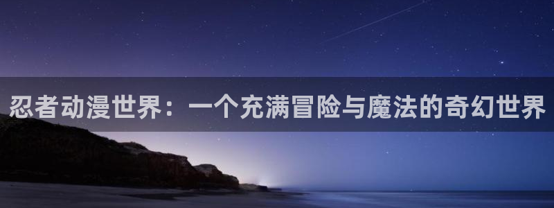 58动漫官网首页：忍者动漫世界：一个充满冒险与魔法的奇幻世界
